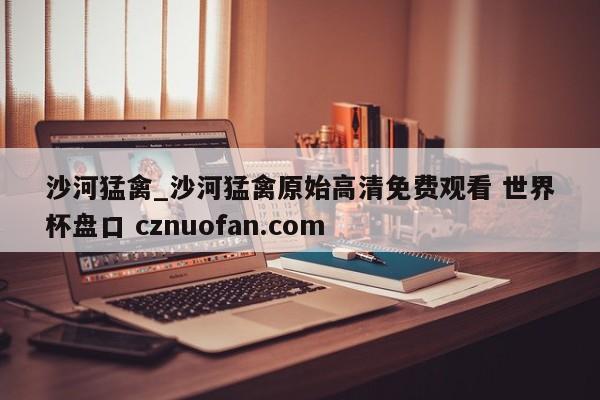 沙河猛禽_沙河猛禽原始高清免费观看 世界杯盘口 cznuofan.com