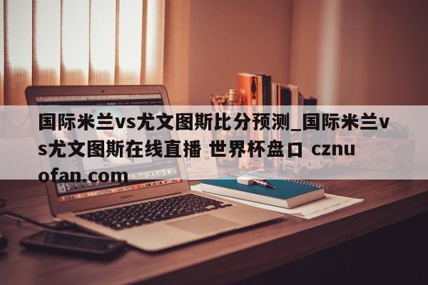 国际米兰vs尤文图斯比分预测_国际米兰vs尤文图斯在线直播 世界杯盘口 cznuofan.com