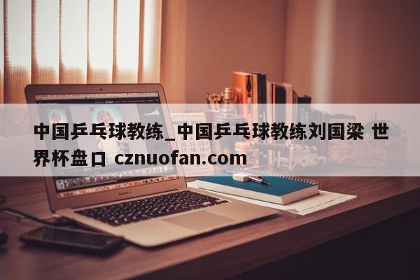 中国乒乓球教练_中国乒乓球教练刘国梁 世界杯盘口 cznuofan.com