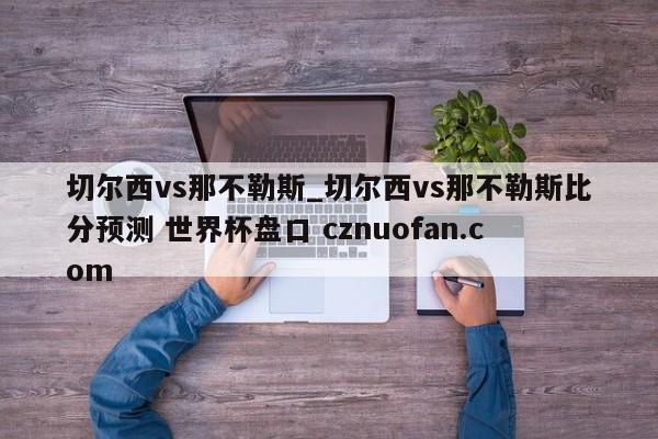 切尔西vs那不勒斯_切尔西vs那不勒斯比分预测 世界杯盘口 cznuofan.com