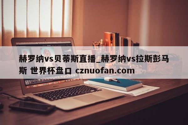 赫罗纳vs贝蒂斯直播_赫罗纳vs拉斯彭马斯 世界杯盘口 cznuofan.com