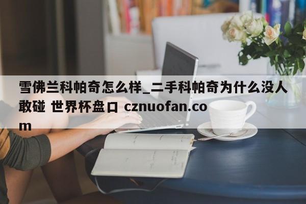 雪佛兰科帕奇怎么样_二手科帕奇为什么没人敢碰 世界杯盘口 cznuofan.com