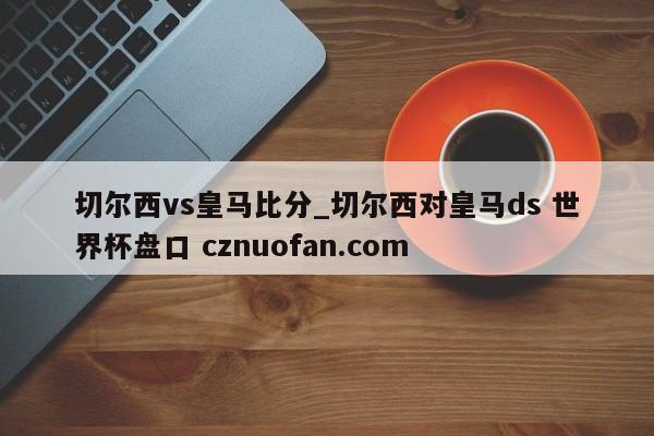 切尔西vs皇马比分_切尔西对皇马ds 世界杯盘口 cznuofan.com