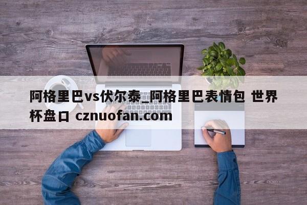 阿格里巴vs伏尔泰_阿格里巴表情包 世界杯盘口 cznuofan.com