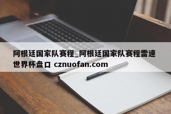 阿根廷国家队赛程_阿根廷国家队赛程雷速 世界杯盘口 cznuofan.com