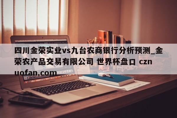 四川金荣实业vs九台农商银行分析预测_金荣农产品交易有限公司 世界杯盘口 cznuofan.com