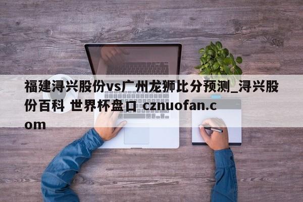 福建浔兴股份vs广州龙狮比分预测_浔兴股份百科 世界杯盘口 cznuofan.com