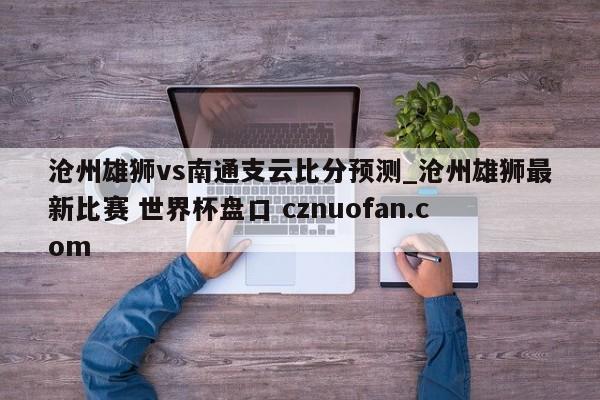 沧州雄狮vs南通支云比分预测_沧州雄狮最新比赛 世界杯盘口 cznuofan.com