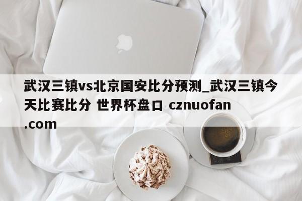 武汉三镇vs北京国安比分预测_武汉三镇今天比赛比分 世界杯盘口 cznuofan.com