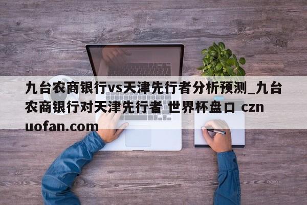 九台农商银行vs天津先行者分析预测_九台农商银行对天津先行者 世界杯盘口 cznuofan.com