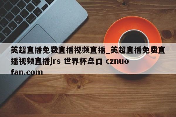 英超直播免费直播视频直播_英超直播免费直播视频直播jrs 世界杯盘口 cznuofan.com