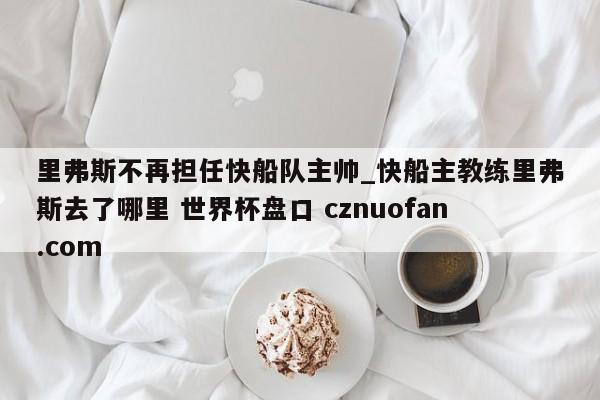 里弗斯不再担任快船队主帅_快船主教练里弗斯去了哪里 世界杯盘口 cznuofan.com