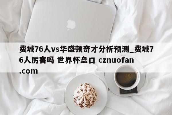 费城76人vs华盛顿奇才分析预测_费城76人厉害吗 世界杯盘口 cznuofan.com