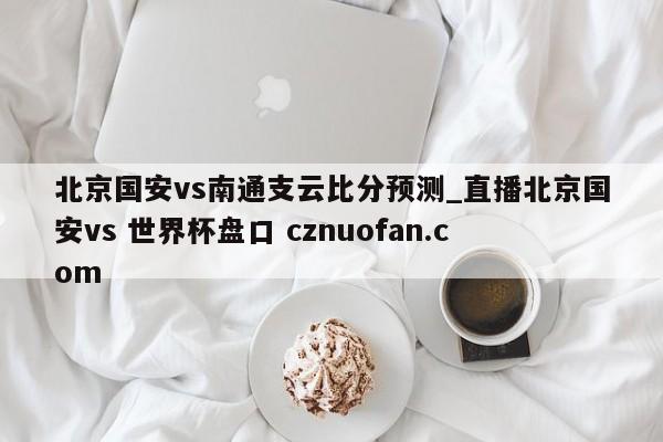 北京国安vs南通支云比分预测_直播北京国安vs 世界杯盘口 cznuofan.com