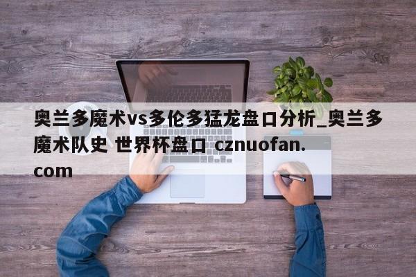 奥兰多魔术vs多伦多猛龙盘口分析_奥兰多魔术队史 世界杯盘口 cznuofan.com
