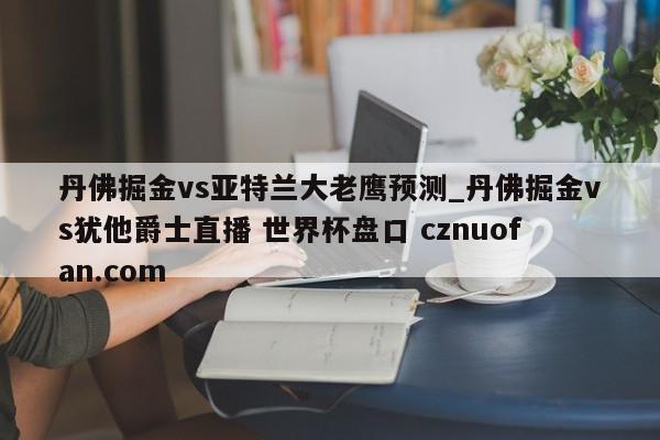 丹佛掘金vs亚特兰大老鹰预测_丹佛掘金vs犹他爵士直播 世界杯盘口 cznuofan.com