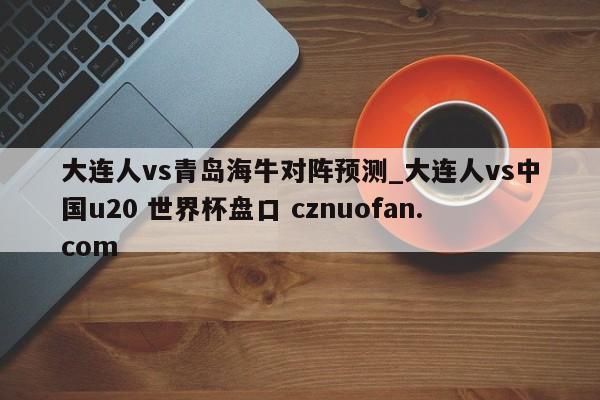 大连人vs青岛海牛对阵预测_大连人vs中国u20 世界杯盘口 cznuofan.com