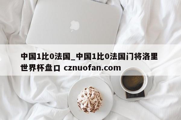 中国1比0法国_中国1比0法国门将洛里 世界杯盘口 cznuofan.com