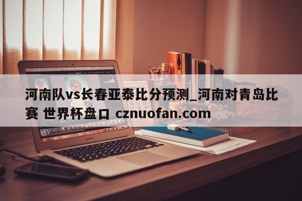 河南队vs长春亚泰比分预测_河南对青岛比赛 世界杯盘口 cznuofan.com