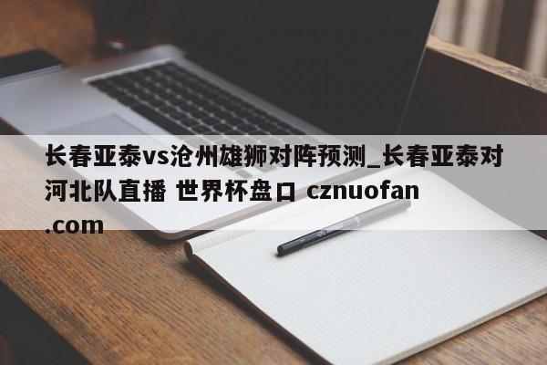 长春亚泰vs沧州雄狮对阵预测_长春亚泰对河北队直播 世界杯盘口 cznuofan.com