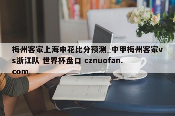 梅州客家上海申花比分预测_中甲梅州客家vs浙江队 世界杯盘口 cznuofan.com