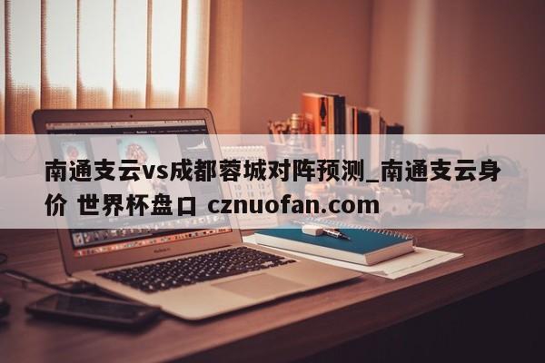 南通支云vs成都蓉城对阵预测_南通支云身价 世界杯盘口 cznuofan.com