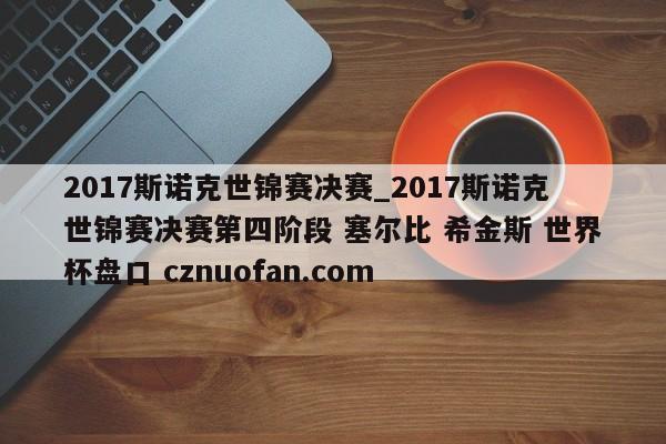 2017斯诺克世锦赛决赛_2017斯诺克世锦赛决赛第四阶段 塞尔比 希金斯 世界杯盘口 cznuofan.com