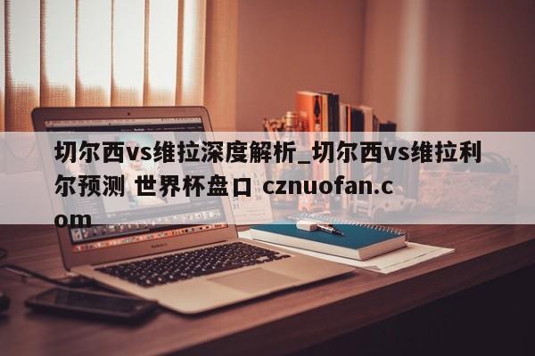 切尔西vs维拉深度解析_切尔西vs维拉利尔预测 世界杯盘口 cznuofan.com