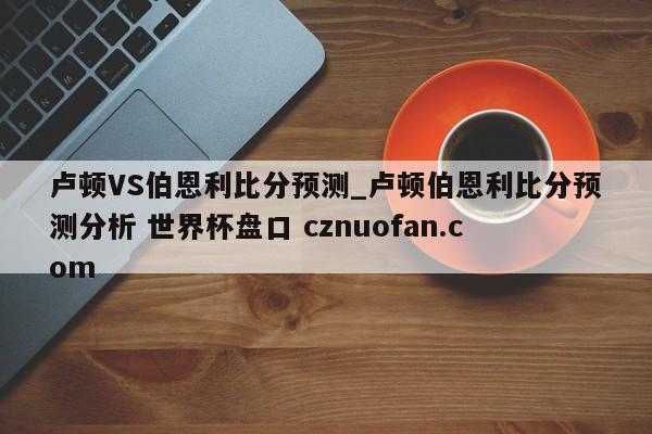 卢顿VS伯恩利比分预测_卢顿伯恩利比分预测分析 世界杯盘口 cznuofan.com