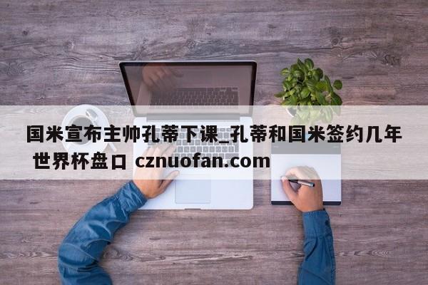 国米宣布主帅孔蒂下课_孔蒂和国米签约几年 世界杯盘口 cznuofan.com