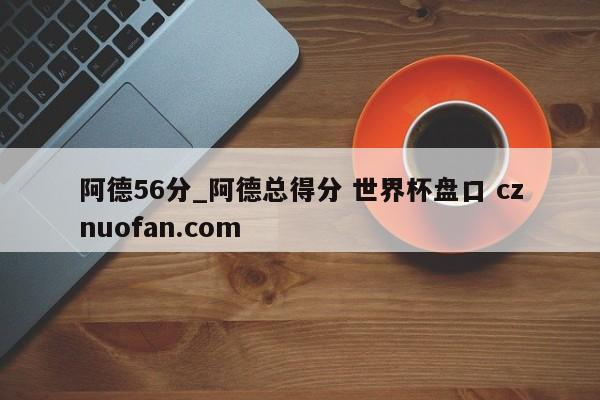 阿德56分_阿德总得分 世界杯盘口 cznuofan.com