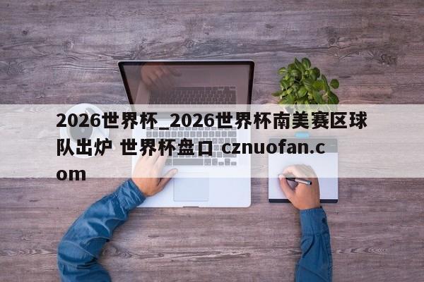 2026世界杯_2026世界杯南美赛区球队出炉 世界杯盘口 cznuofan.com
