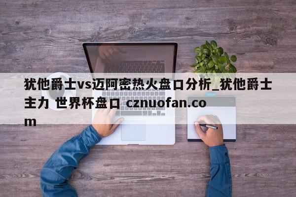 犹他爵士vs迈阿密热火盘口分析_犹他爵士主力 世界杯盘口 cznuofan.com