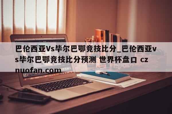 巴伦西亚Vs毕尔巴鄂竞技比分_巴伦西亚vs毕尔巴鄂竞技比分预测 世界杯盘口 cznuofan.com