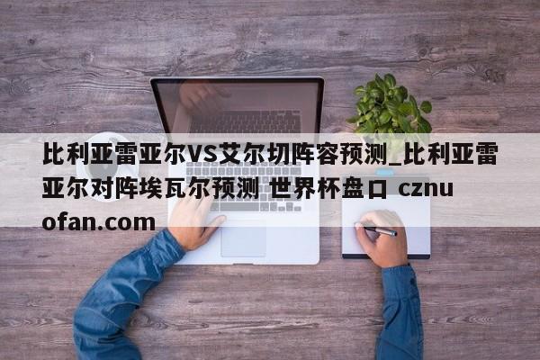 比利亚雷亚尔VS艾尔切阵容预测_比利亚雷亚尔对阵埃瓦尔预测 世界杯盘口 cznuofan.com