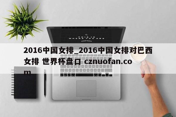 2016中国女排_2016中国女排对巴西女排 世界杯盘口 cznuofan.com