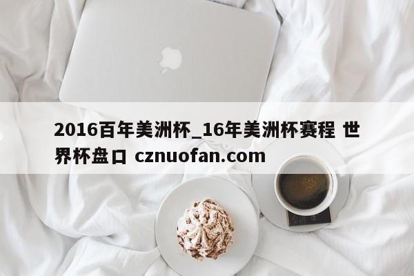 2016百年美洲杯_16年美洲杯赛程 世界杯盘口 cznuofan.com