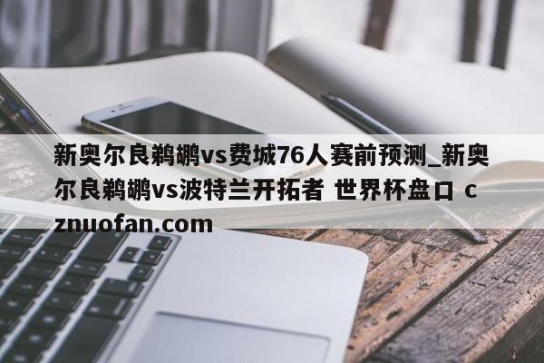 新奥尔良鹈鹕vs费城76人赛前预测_新奥尔良鹈鹕vs波特兰开拓者 世界杯盘口 cznuofan.com
