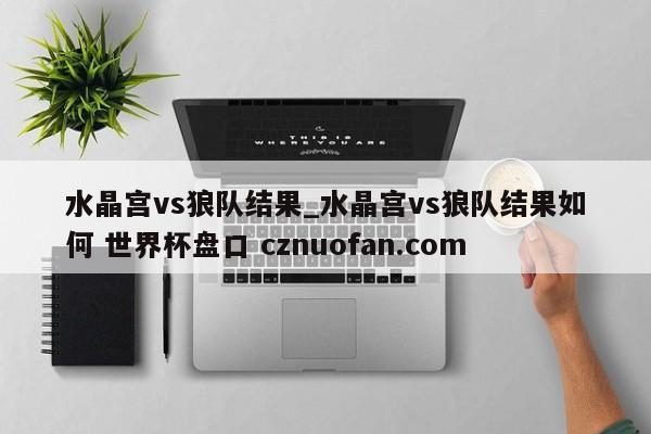 水晶宫vs狼队结果_水晶宫vs狼队结果如何 世界杯盘口 cznuofan.com
