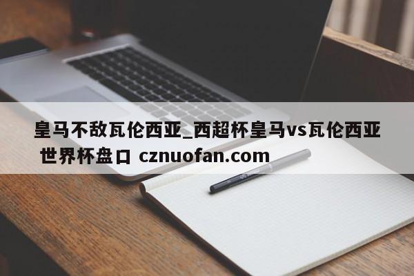皇马不敌瓦伦西亚_西超杯皇马vs瓦伦西亚 世界杯盘口 cznuofan.com