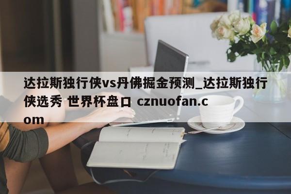 达拉斯独行侠vs丹佛掘金预测_达拉斯独行侠选秀 世界杯盘口 cznuofan.com
