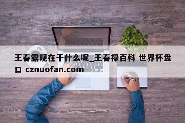 王春露现在干什么呢_王春禄百科 世界杯盘口 cznuofan.com