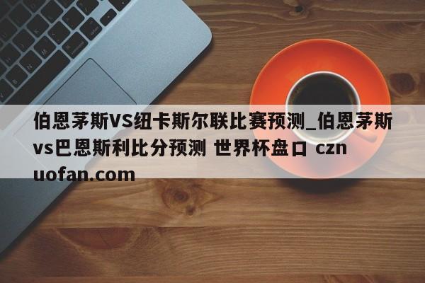 伯恩茅斯VS纽卡斯尔联比赛预测_伯恩茅斯vs巴恩斯利比分预测 世界杯盘口 cznuofan.com