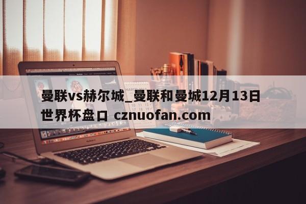 曼联vs赫尔城_曼联和曼城12月13日 世界杯盘口 cznuofan.com