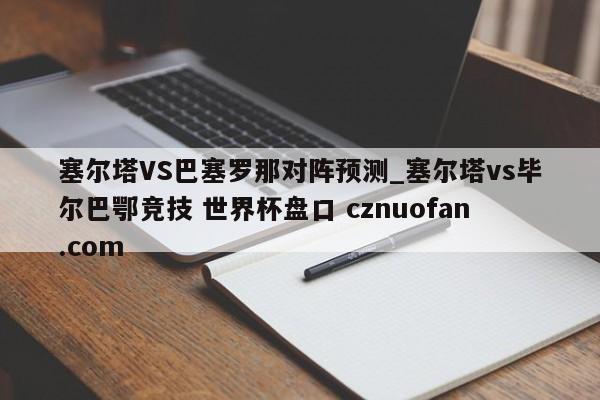 塞尔塔VS巴塞罗那对阵预测_塞尔塔vs毕尔巴鄂竞技 世界杯盘口 cznuofan.com