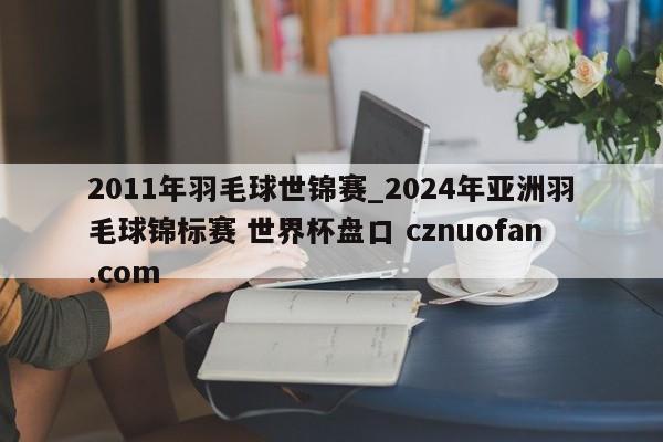 2011年羽毛球世锦赛_2024年亚洲羽毛球锦标赛 世界杯盘口 cznuofan.com