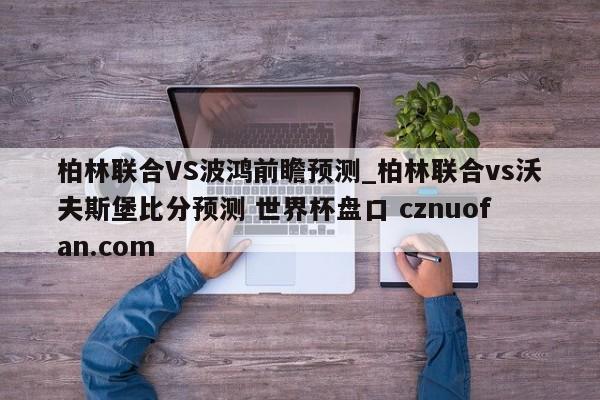 柏林联合VS波鸿前瞻预测_柏林联合vs沃夫斯堡比分预测 世界杯盘口 cznuofan.com