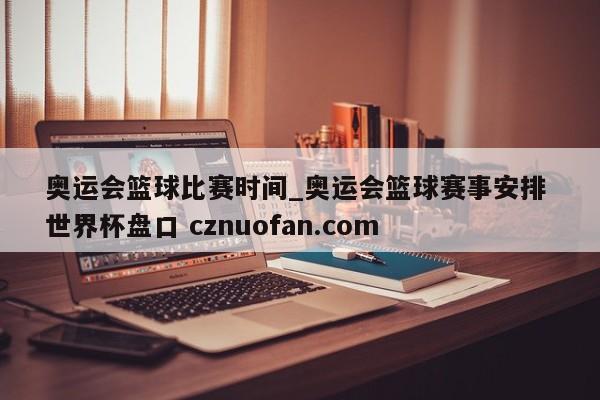 奥运会篮球比赛时间_奥运会篮球赛事安排 世界杯盘口 cznuofan.com
