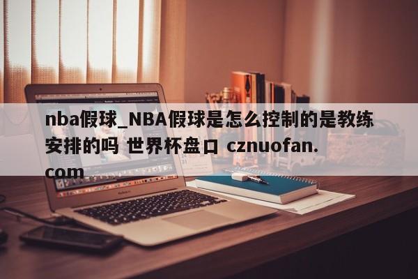 nba假球_NBA假球是怎么控制的是教练安排的吗 世界杯盘口 cznuofan.com