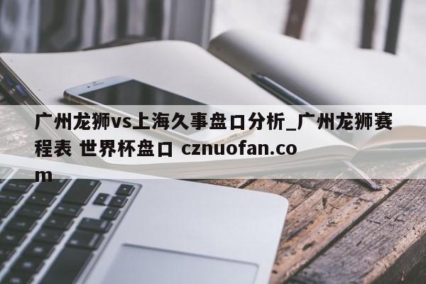 广州龙狮vs上海久事盘口分析_广州龙狮赛程表 世界杯盘口 cznuofan.com